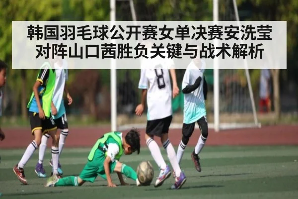 韩国羽毛球公开赛女单决赛安洗莹对阵山口茜胜负关键与战术解析 | c7